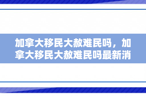 加拿大移民大赦难民吗，加拿大移民大赦难民吗最新消息