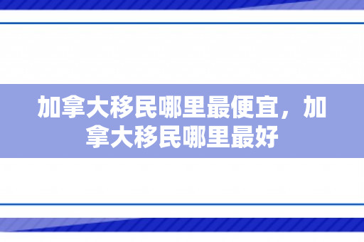加拿大移民哪里最便宜，加拿大移民哪里最好