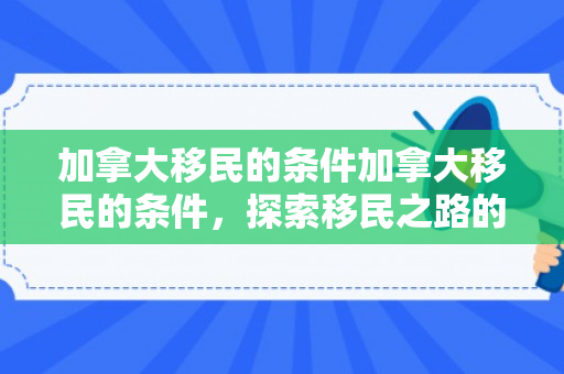 加拿大移民的条件加拿大移民的条件，探索移民之路的关键要素