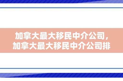 加拿大最大移民中介公司，加拿大最大移民中介公司排名