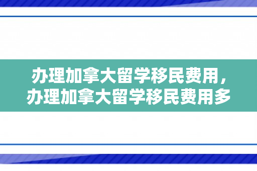 办理加拿大留学移民费用，办理加拿大留学移民费用多少