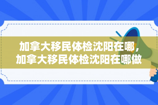 加拿大移民体检沈阳在哪，加拿大移民体检沈阳在哪做