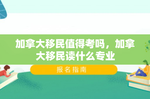 加拿大移民值得考吗，加拿大移民读什么专业