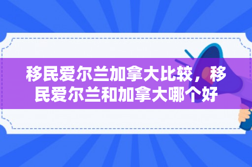 移民爱尔兰加拿大比较，移民爱尔兰和加拿大哪个好