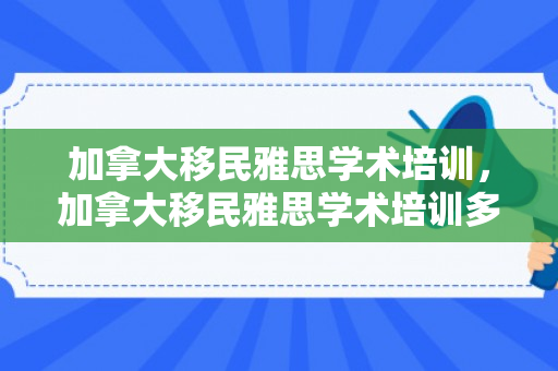加拿大移民雅思学术培训，加拿大移民雅思学术培训多少钱
