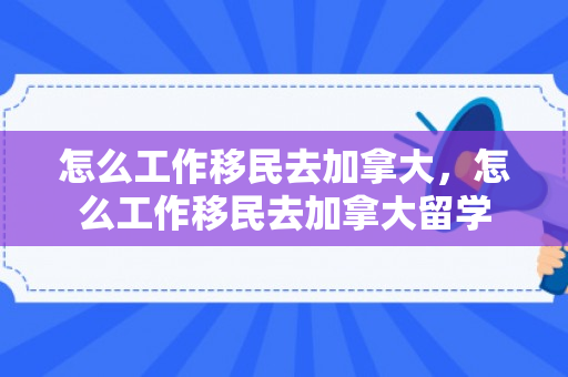 怎么工作移民去加拿大，怎么工作移民去加拿大留学