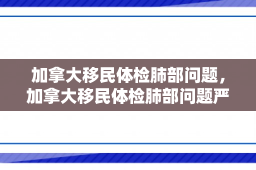 加拿大移民体检肺部问题，加拿大移民体检肺部问题严重吗