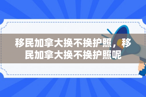 移民加拿大换不换护照，移民加拿大换不换护照呢