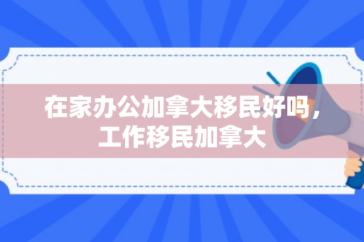 在家办公加拿大移民好吗，工作移民加拿大