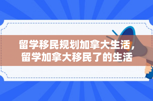 留学移民规划加拿大生活，留学加拿大移民了的生活