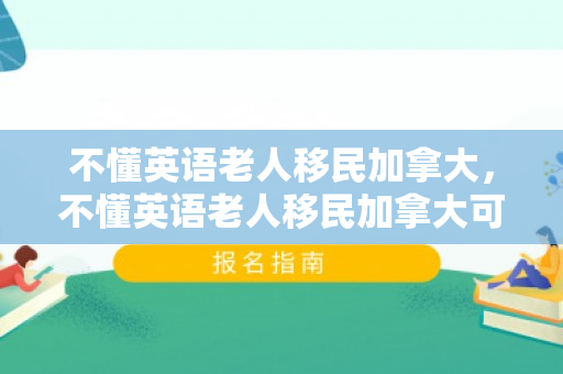 不懂英语老人移民加拿大，不懂英语老人移民加拿大可以吗