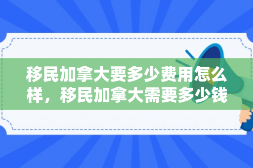 移民加拿大要多少费用怎么样，移民加拿大需要多少钱费用