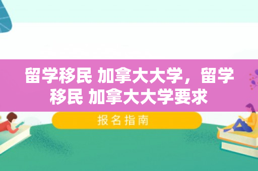 留学移民 加拿大大学，留学移民 加拿大大学要求