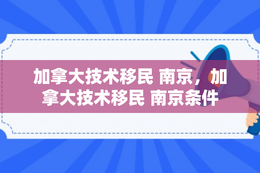 加拿大技术移民 南京，加拿大技术移民 南京条件