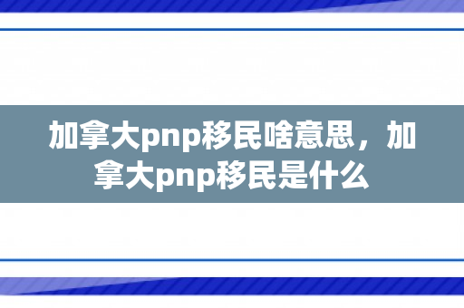 加拿大pnp移民啥意思，加拿大pnp移民是什么