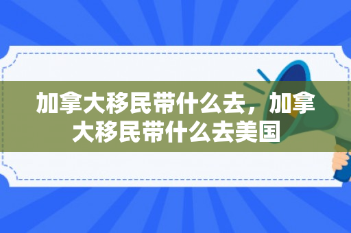 加拿大移民带什么去，加拿大移民带什么去美国