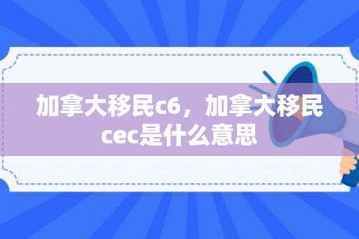 加拿大移民c6，加拿大移民cec是什么意思