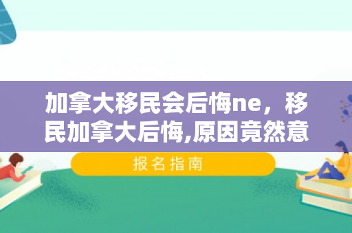 加拿大移民会后悔ne，移民加拿大后悔,原因竟然意想不到