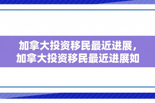 加拿大投资移民最近进展，加拿大投资移民最近进展如何
