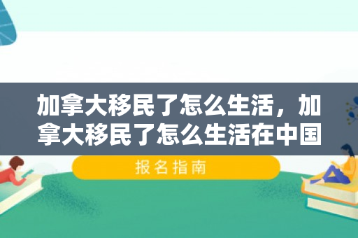 加拿大移民了怎么生活，加拿大移民了怎么生活在中国
