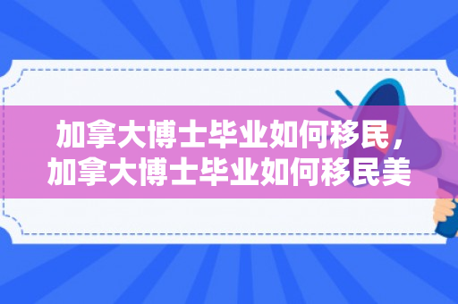 加拿大博士毕业如何移民，加拿大博士毕业如何移民美国