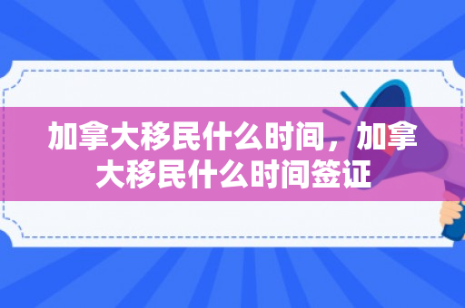 加拿大移民什么时间，加拿大移民什么时间签证
