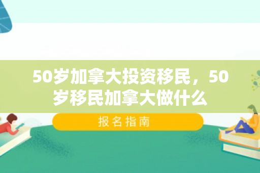 50岁加拿大投资移民，50岁移民加拿大做什么