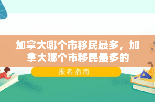 加拿大哪个市移民最多，加拿大哪个市移民最多的