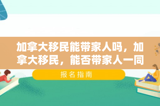 加拿大移民能带家人吗，加拿大移民，能否带家人一同前行？
