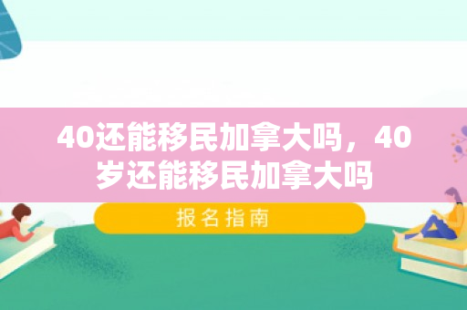 40还能移民加拿大吗，40岁还能移民加拿大吗