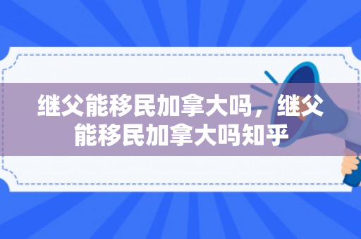 继父能移民加拿大吗，继父能移民加拿大吗知乎