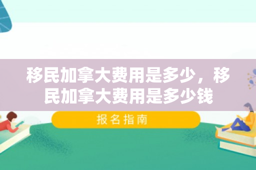 移民加拿大费用是多少，移民加拿大费用是多少钱