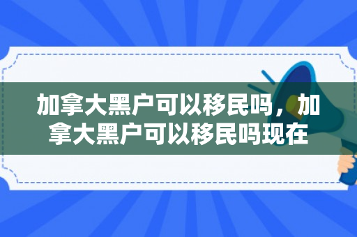 加拿大黑户可以移民吗，加拿大黑户可以移民吗现在