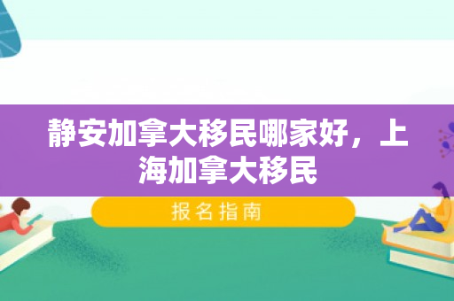 静安加拿大移民哪家好，上海加拿大移民