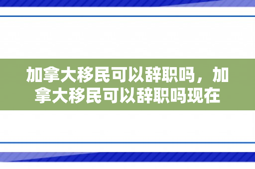 加拿大移民可以辞职吗，加拿大移民可以辞职吗现在