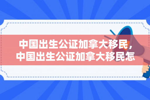 中国出生公证加拿大移民，中国出生公证加拿大移民怎么办理