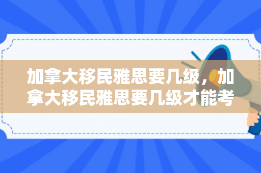 加拿大移民雅思要几级，加拿大移民雅思要几级才能考