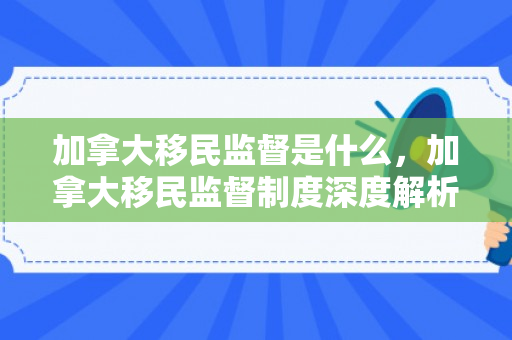 加拿大移民监督是什么，加拿大移民监督制度深度解析