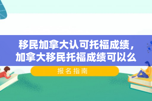 移民加拿大认可托福成绩，加拿大移民托福成绩可以么