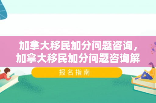 加拿大移民加分问题咨询，加拿大移民加分问题咨询解析
