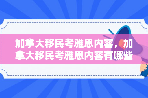 加拿大移民考雅思内容，加拿大移民考雅思内容有哪些