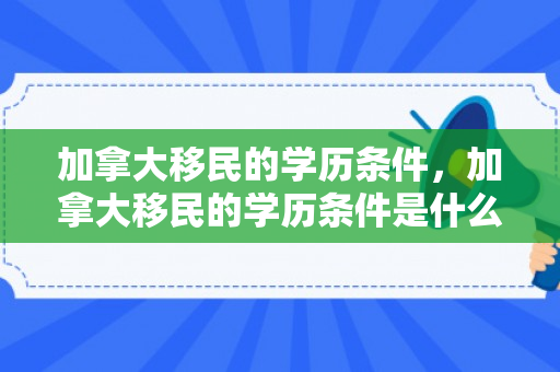 加拿大移民的学历条件，加拿大移民的学历条件是什么