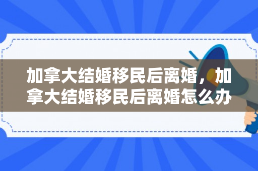 加拿大结婚移民后离婚，加拿大结婚移民后离婚怎么办