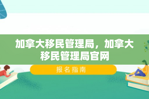 加拿大移民管理局，加拿大移民管理局官网