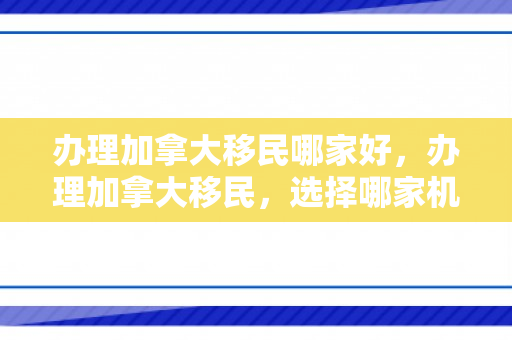 办理加拿大移民哪家好，办理加拿大移民，选择哪家机构更好？