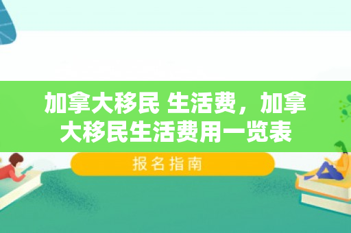 加拿大移民 生活费，加拿大移民生活费用一览表