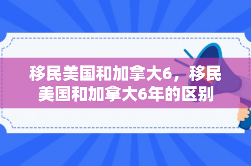 移民美国和加拿大6，移民美国和加拿大6年的区别