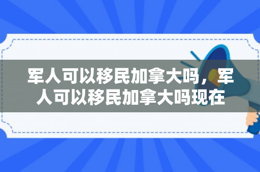 军人可以移民加拿大吗，军人可以移民加拿大吗现在