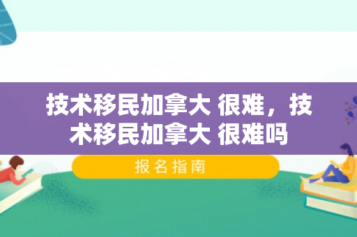 技术移民加拿大 很难，技术移民加拿大 很难吗