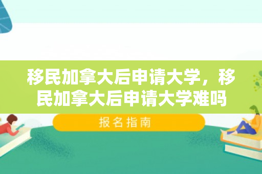 移民加拿大后申请大学，移民加拿大后申请大学难吗